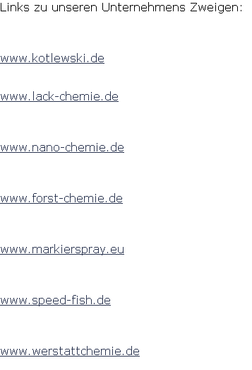 Links zu unseren Unternehmens Zweigen: 



www.kotlewski.de


www.lack-chemie.de



www.nano-chemie.de



www.forst-chemie.de



www.markierspray.eu



www.speed-fish.de



www.werstattchemie.de
